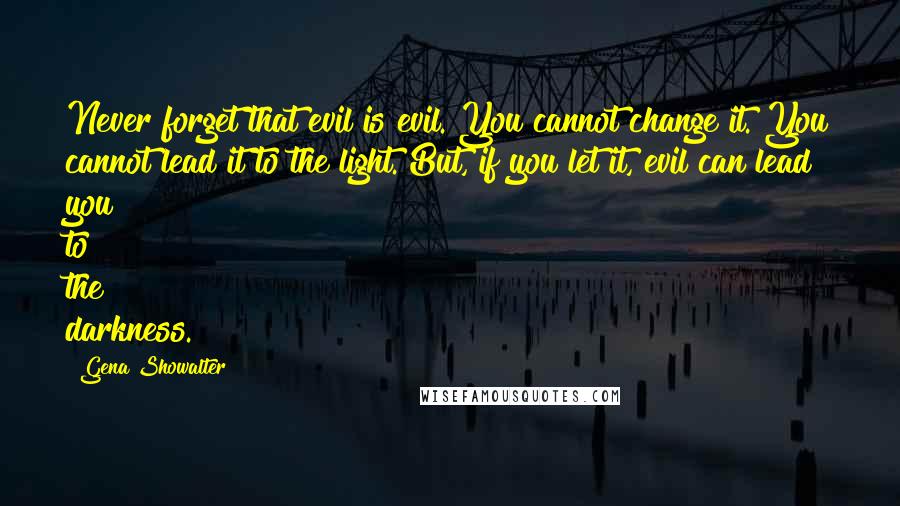 Gena Showalter Quotes: Never forget that evil is evil. You cannot change it. You cannot lead it to the light. But, if you let it, evil can lead you to the darkness.