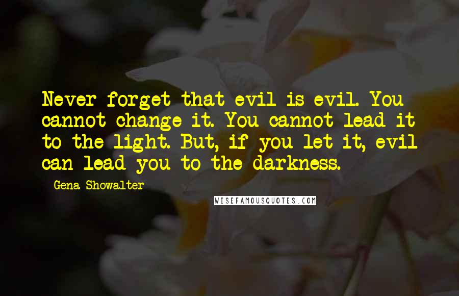 Gena Showalter Quotes: Never forget that evil is evil. You cannot change it. You cannot lead it to the light. But, if you let it, evil can lead you to the darkness.