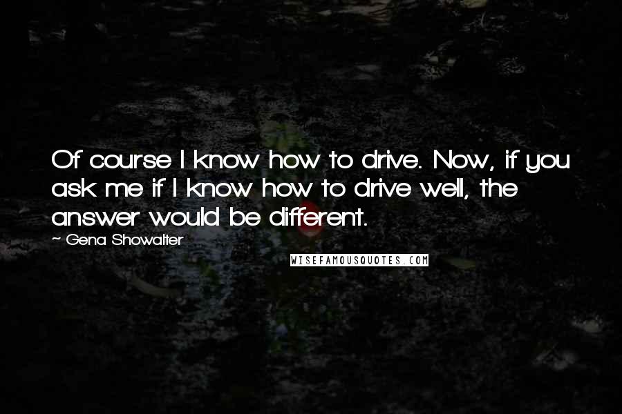 Gena Showalter Quotes: Of course I know how to drive. Now, if you ask me if I know how to drive well, the answer would be different.