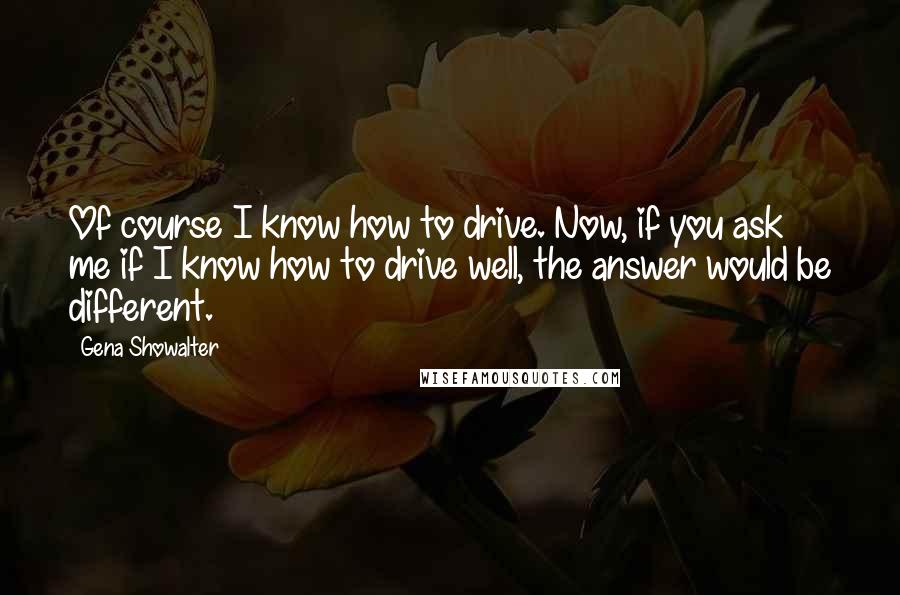 Gena Showalter Quotes: Of course I know how to drive. Now, if you ask me if I know how to drive well, the answer would be different.