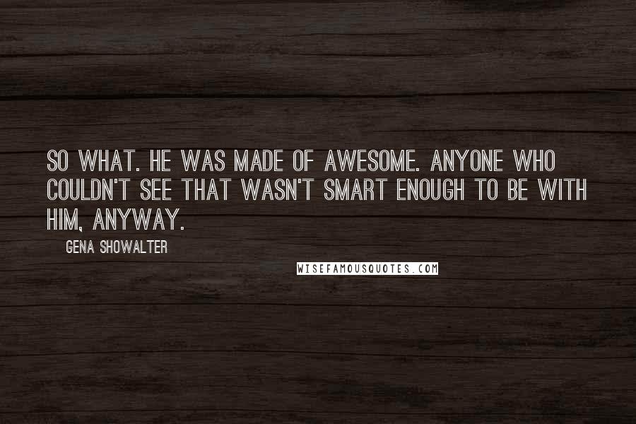 Gena Showalter Quotes: So what. He was made of awesome. Anyone who couldn't see that wasn't smart enough to be with him, anyway.