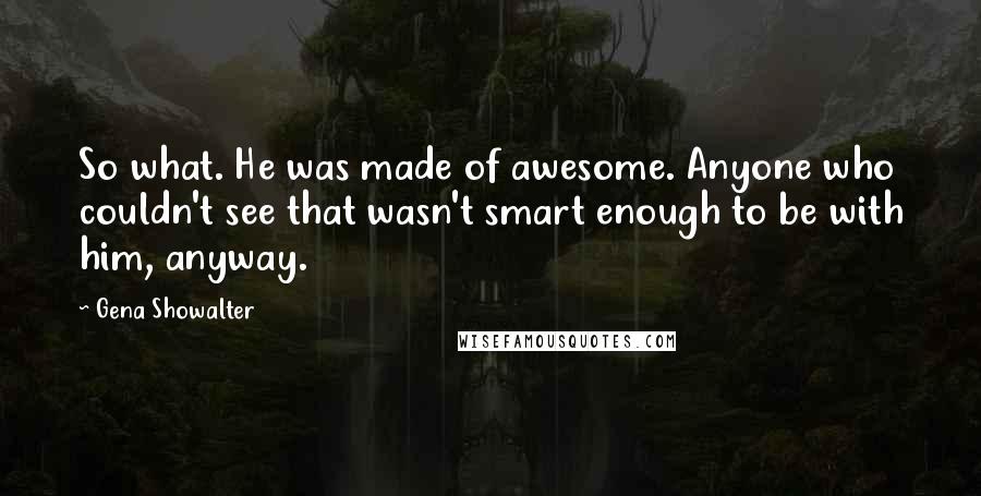 Gena Showalter Quotes: So what. He was made of awesome. Anyone who couldn't see that wasn't smart enough to be with him, anyway.