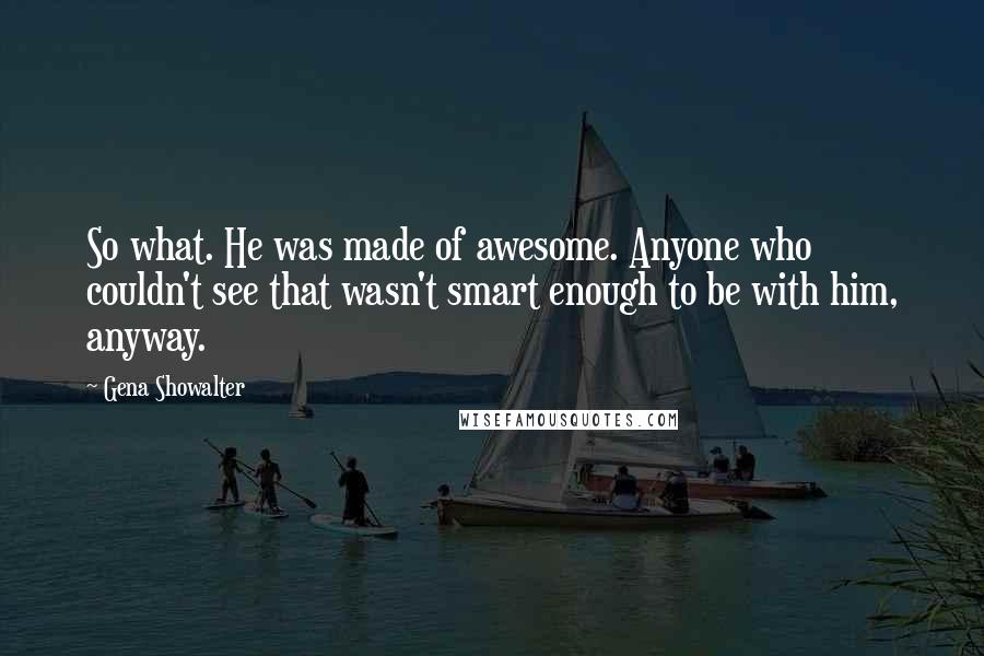 Gena Showalter Quotes: So what. He was made of awesome. Anyone who couldn't see that wasn't smart enough to be with him, anyway.