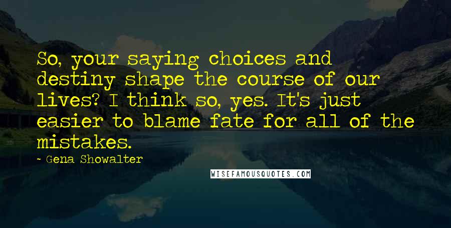 Gena Showalter Quotes: So, your saying choices and destiny shape the course of our lives? I think so, yes. It's just easier to blame fate for all of the mistakes.