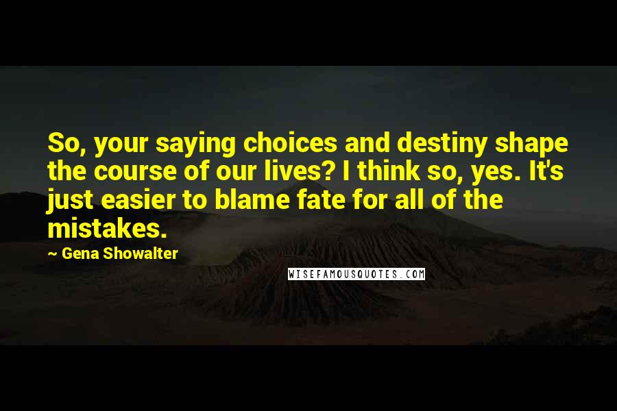 Gena Showalter Quotes: So, your saying choices and destiny shape the course of our lives? I think so, yes. It's just easier to blame fate for all of the mistakes.