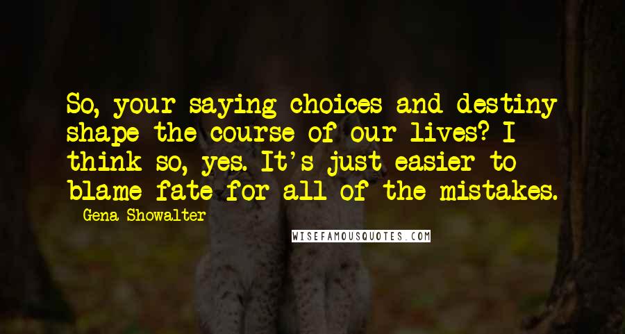 Gena Showalter Quotes: So, your saying choices and destiny shape the course of our lives? I think so, yes. It's just easier to blame fate for all of the mistakes.