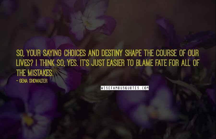 Gena Showalter Quotes: So, your saying choices and destiny shape the course of our lives? I think so, yes. It's just easier to blame fate for all of the mistakes.