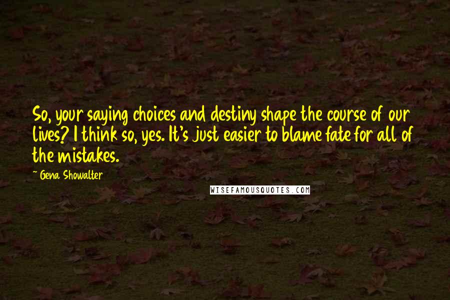 Gena Showalter Quotes: So, your saying choices and destiny shape the course of our lives? I think so, yes. It's just easier to blame fate for all of the mistakes.