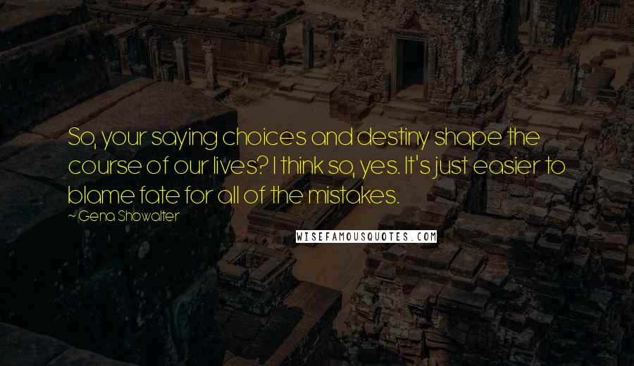 Gena Showalter Quotes: So, your saying choices and destiny shape the course of our lives? I think so, yes. It's just easier to blame fate for all of the mistakes.