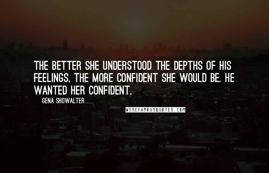 Gena Showalter Quotes: The better she understood the depths of his feelings, the more confident she would be. He wanted her confident.