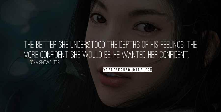 Gena Showalter Quotes: The better she understood the depths of his feelings, the more confident she would be. He wanted her confident.