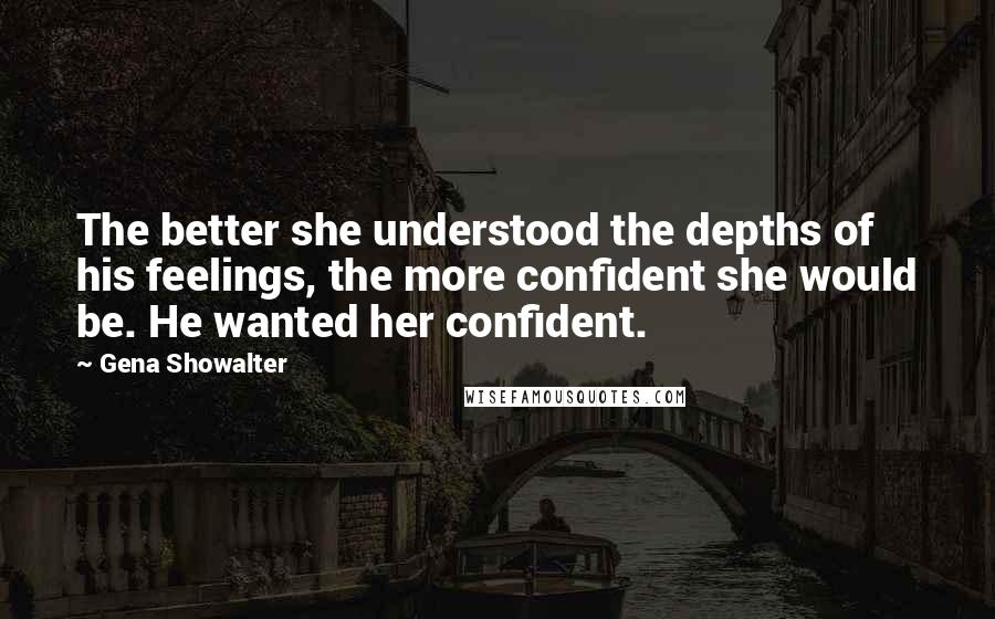 Gena Showalter Quotes: The better she understood the depths of his feelings, the more confident she would be. He wanted her confident.