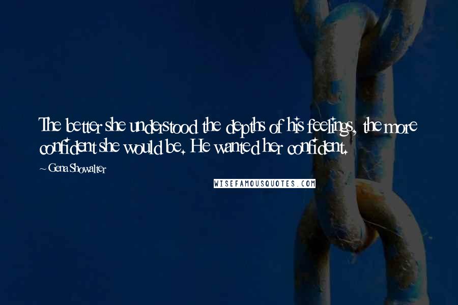 Gena Showalter Quotes: The better she understood the depths of his feelings, the more confident she would be. He wanted her confident.