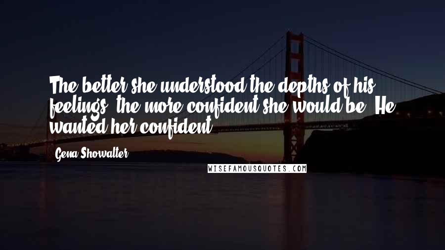 Gena Showalter Quotes: The better she understood the depths of his feelings, the more confident she would be. He wanted her confident.