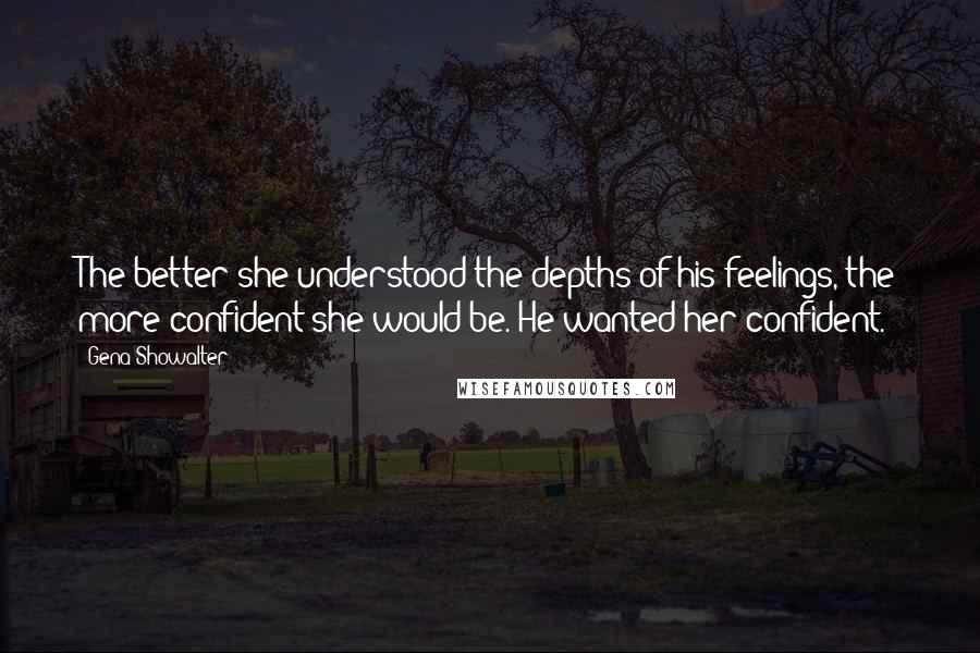 Gena Showalter Quotes: The better she understood the depths of his feelings, the more confident she would be. He wanted her confident.