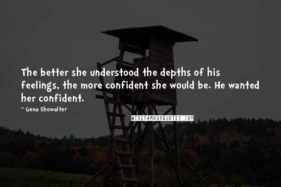 Gena Showalter Quotes: The better she understood the depths of his feelings, the more confident she would be. He wanted her confident.