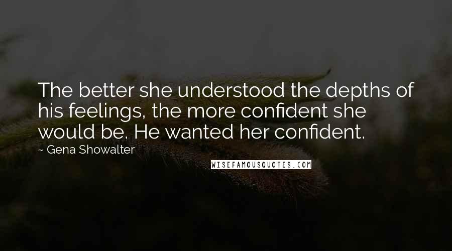 Gena Showalter Quotes: The better she understood the depths of his feelings, the more confident she would be. He wanted her confident.