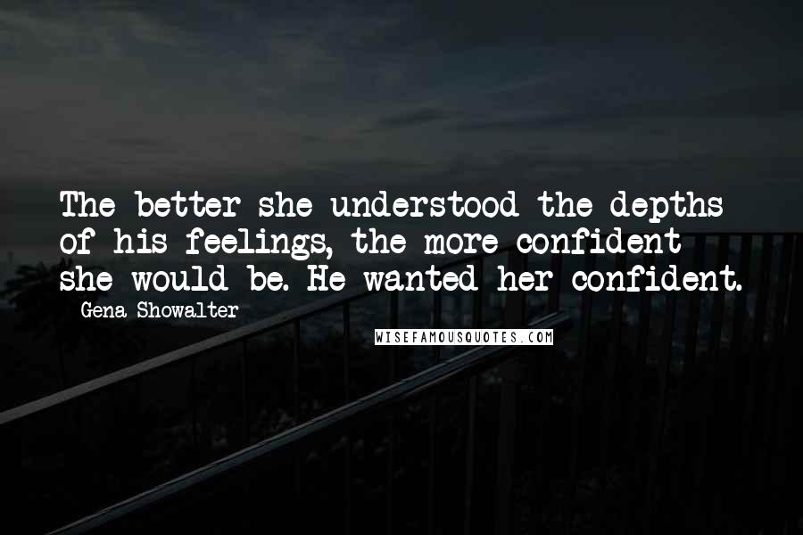 Gena Showalter Quotes: The better she understood the depths of his feelings, the more confident she would be. He wanted her confident.