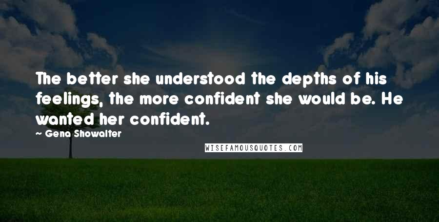 Gena Showalter Quotes: The better she understood the depths of his feelings, the more confident she would be. He wanted her confident.