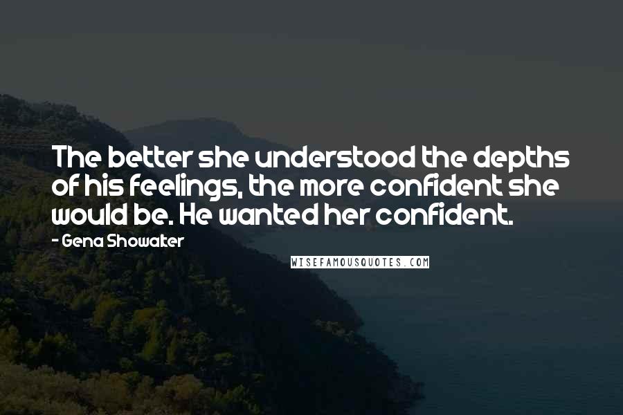 Gena Showalter Quotes: The better she understood the depths of his feelings, the more confident she would be. He wanted her confident.