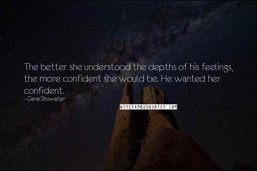 Gena Showalter Quotes: The better she understood the depths of his feelings, the more confident she would be. He wanted her confident.