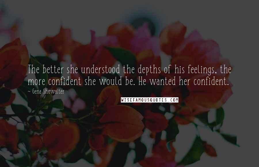 Gena Showalter Quotes: The better she understood the depths of his feelings, the more confident she would be. He wanted her confident.