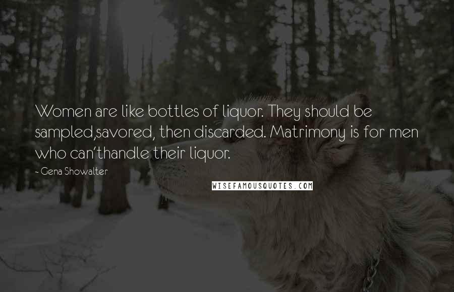 Gena Showalter Quotes: Women are like bottles of liquor. They should be sampled,savored, then discarded. Matrimony is for men who can'thandle their liquor.