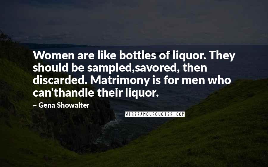 Gena Showalter Quotes: Women are like bottles of liquor. They should be sampled,savored, then discarded. Matrimony is for men who can'thandle their liquor.