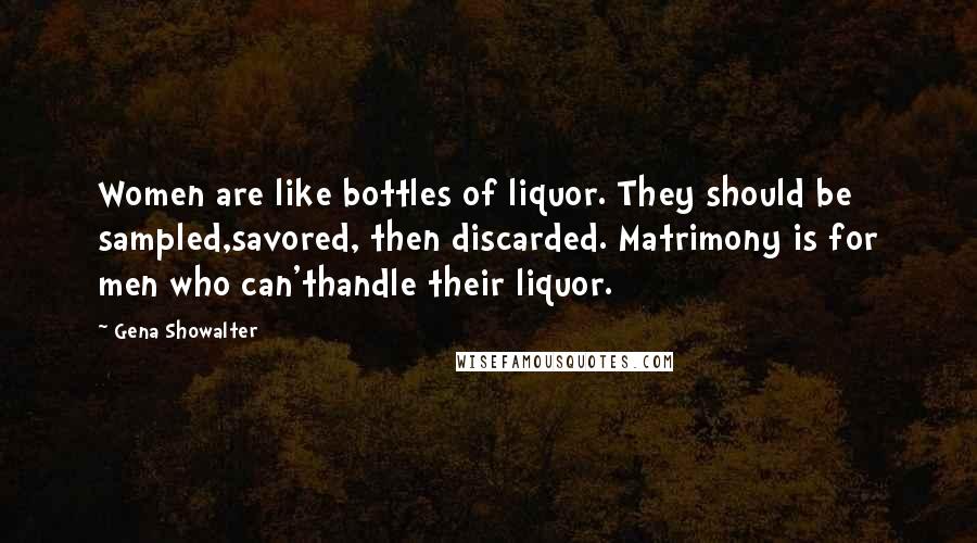 Gena Showalter Quotes: Women are like bottles of liquor. They should be sampled,savored, then discarded. Matrimony is for men who can'thandle their liquor.