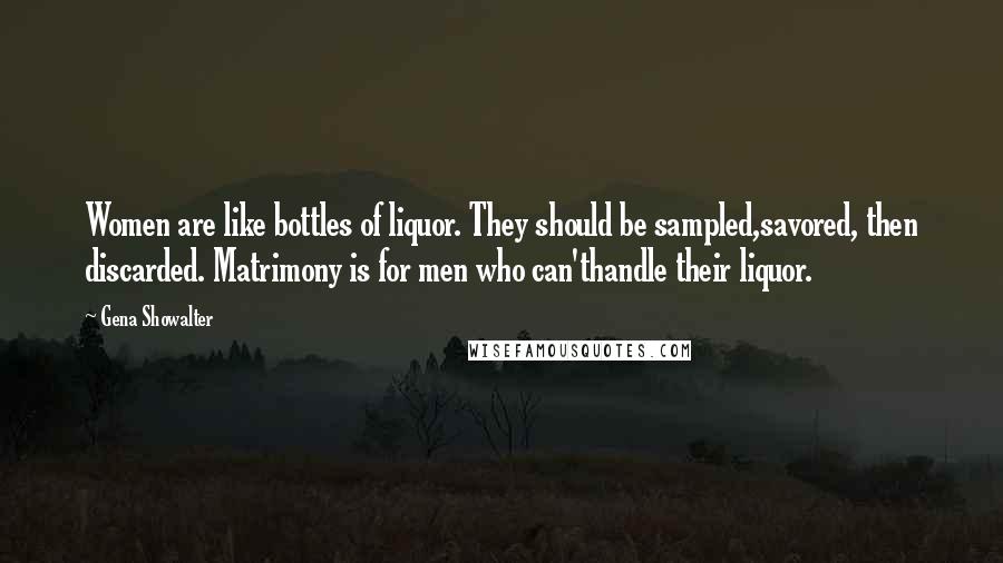 Gena Showalter Quotes: Women are like bottles of liquor. They should be sampled,savored, then discarded. Matrimony is for men who can'thandle their liquor.