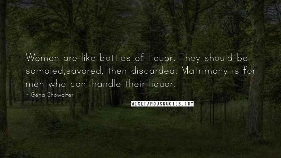 Gena Showalter Quotes: Women are like bottles of liquor. They should be sampled,savored, then discarded. Matrimony is for men who can'thandle their liquor.