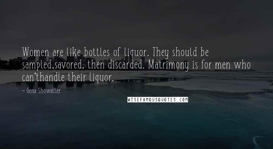 Gena Showalter Quotes: Women are like bottles of liquor. They should be sampled,savored, then discarded. Matrimony is for men who can'thandle their liquor.