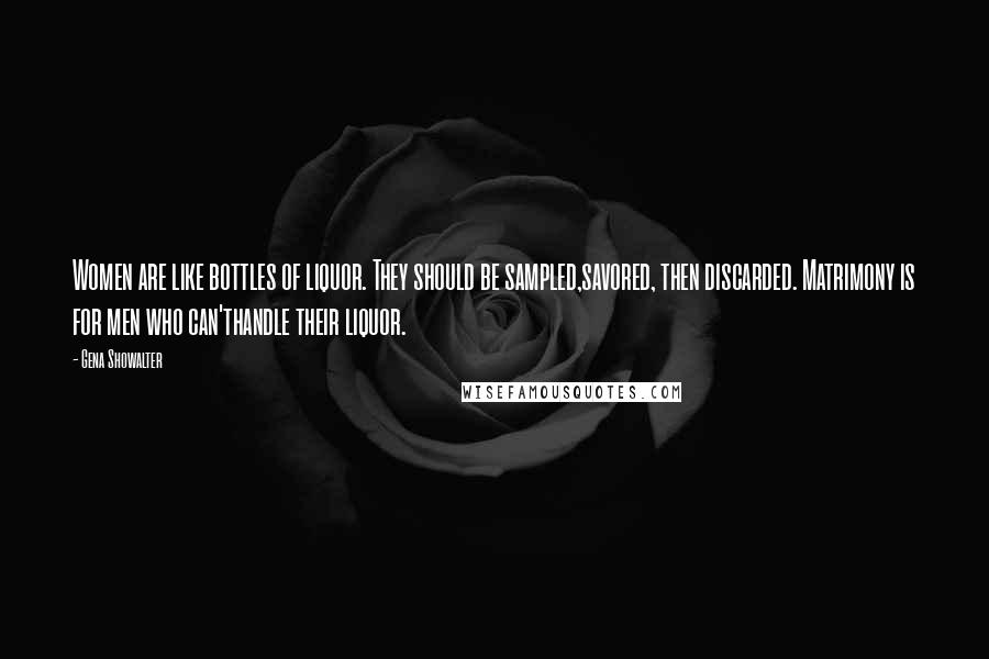 Gena Showalter Quotes: Women are like bottles of liquor. They should be sampled,savored, then discarded. Matrimony is for men who can'thandle their liquor.