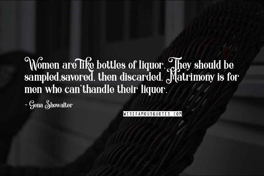 Gena Showalter Quotes: Women are like bottles of liquor. They should be sampled,savored, then discarded. Matrimony is for men who can'thandle their liquor.