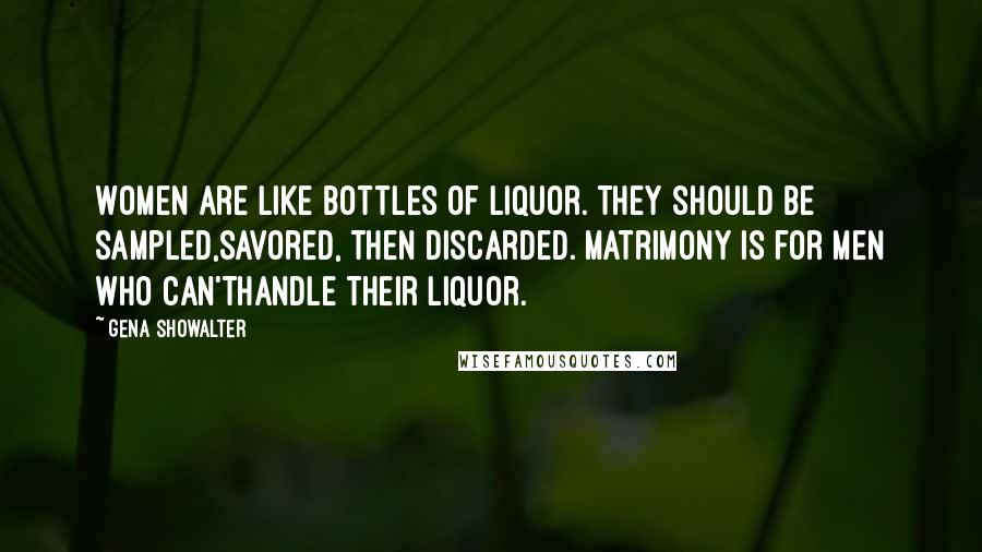 Gena Showalter Quotes: Women are like bottles of liquor. They should be sampled,savored, then discarded. Matrimony is for men who can'thandle their liquor.