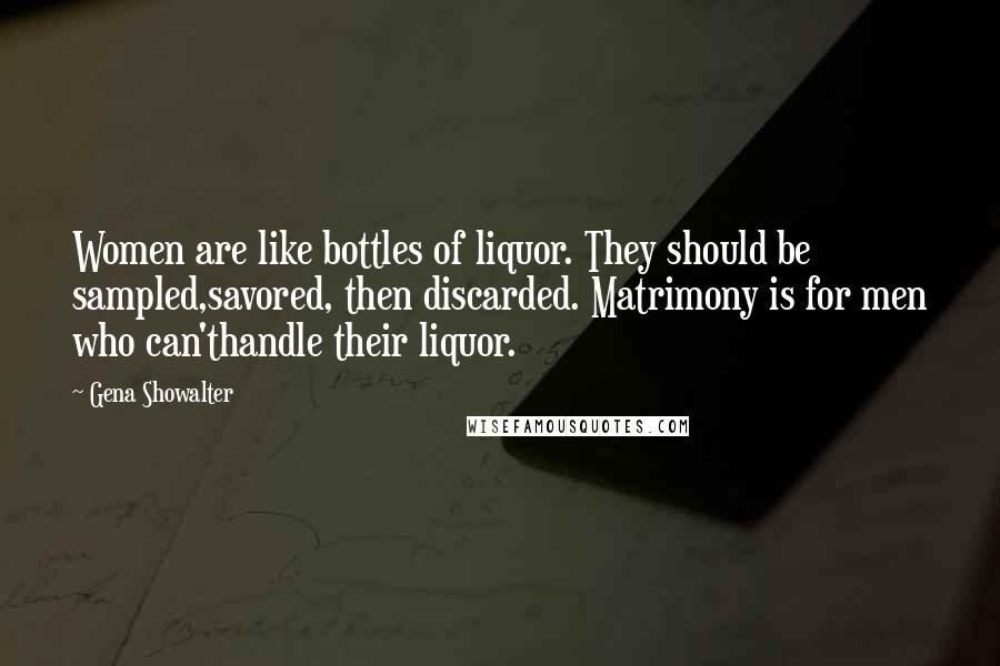 Gena Showalter Quotes: Women are like bottles of liquor. They should be sampled,savored, then discarded. Matrimony is for men who can'thandle their liquor.