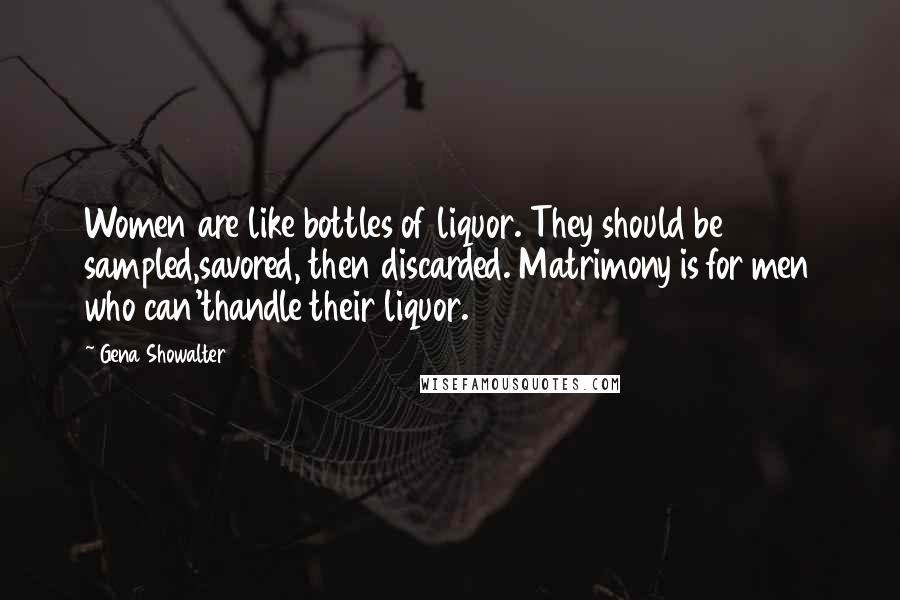 Gena Showalter Quotes: Women are like bottles of liquor. They should be sampled,savored, then discarded. Matrimony is for men who can'thandle their liquor.