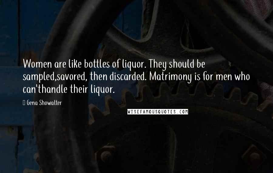 Gena Showalter Quotes: Women are like bottles of liquor. They should be sampled,savored, then discarded. Matrimony is for men who can'thandle their liquor.