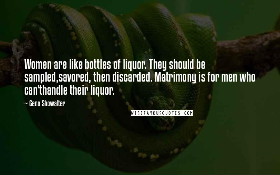 Gena Showalter Quotes: Women are like bottles of liquor. They should be sampled,savored, then discarded. Matrimony is for men who can'thandle their liquor.