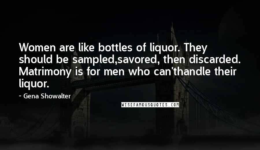 Gena Showalter Quotes: Women are like bottles of liquor. They should be sampled,savored, then discarded. Matrimony is for men who can'thandle their liquor.