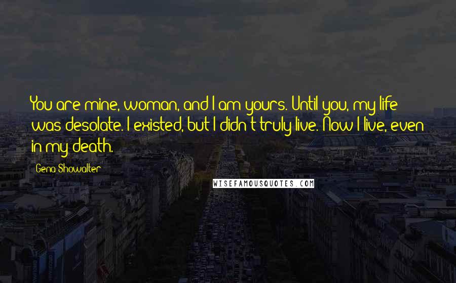 Gena Showalter Quotes: You are mine, woman, and I am yours. Until you, my life was desolate. I existed, but I didn't truly live. Now I live, even in my death.