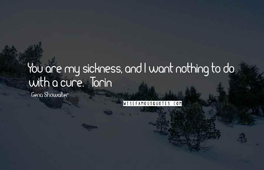 Gena Showalter Quotes: You are my sickness, and I want nothing to do with a cure. ~ Torin