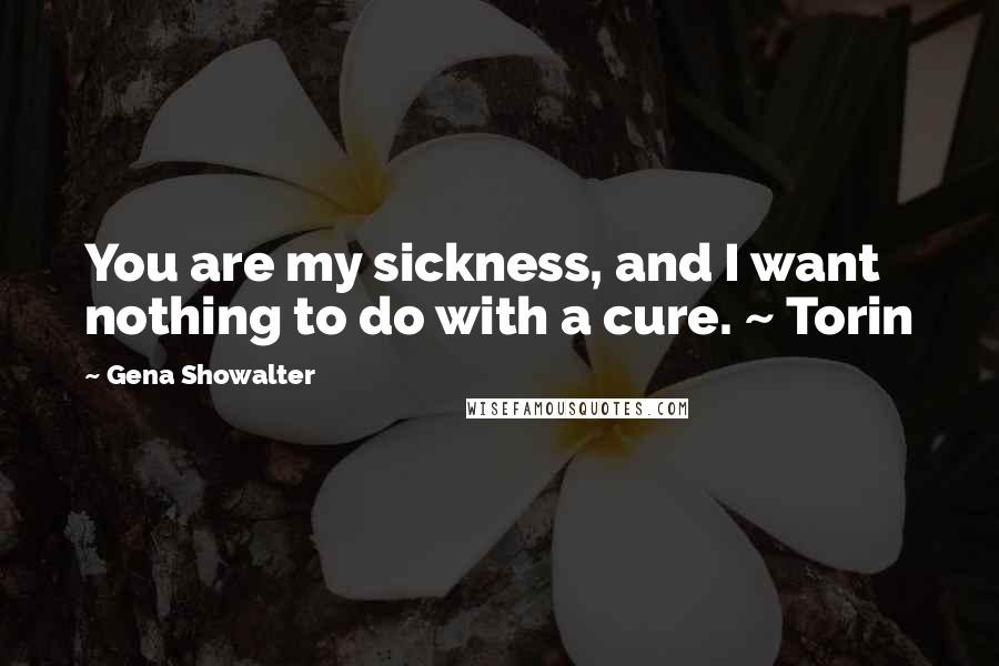 Gena Showalter Quotes: You are my sickness, and I want nothing to do with a cure. ~ Torin