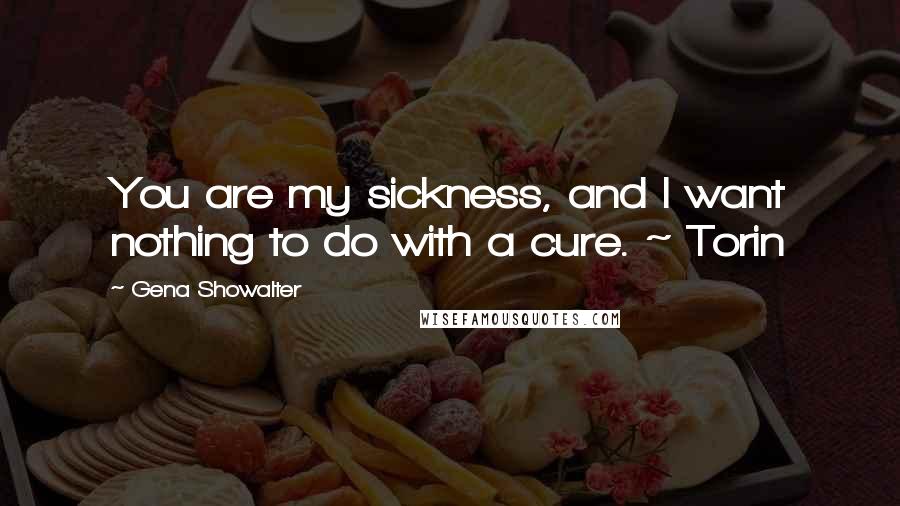 Gena Showalter Quotes: You are my sickness, and I want nothing to do with a cure. ~ Torin