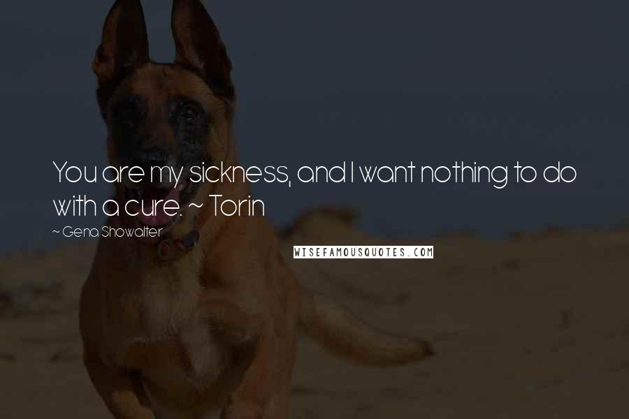 Gena Showalter Quotes: You are my sickness, and I want nothing to do with a cure. ~ Torin