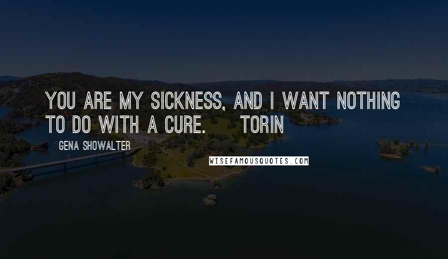 Gena Showalter Quotes: You are my sickness, and I want nothing to do with a cure. ~ Torin