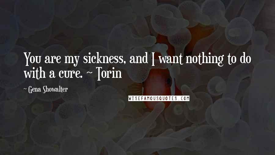 Gena Showalter Quotes: You are my sickness, and I want nothing to do with a cure. ~ Torin