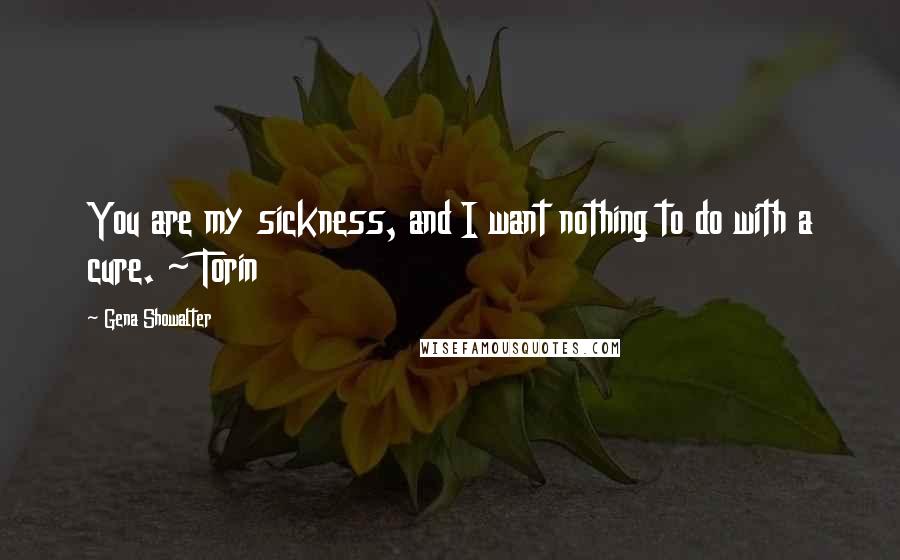 Gena Showalter Quotes: You are my sickness, and I want nothing to do with a cure. ~ Torin