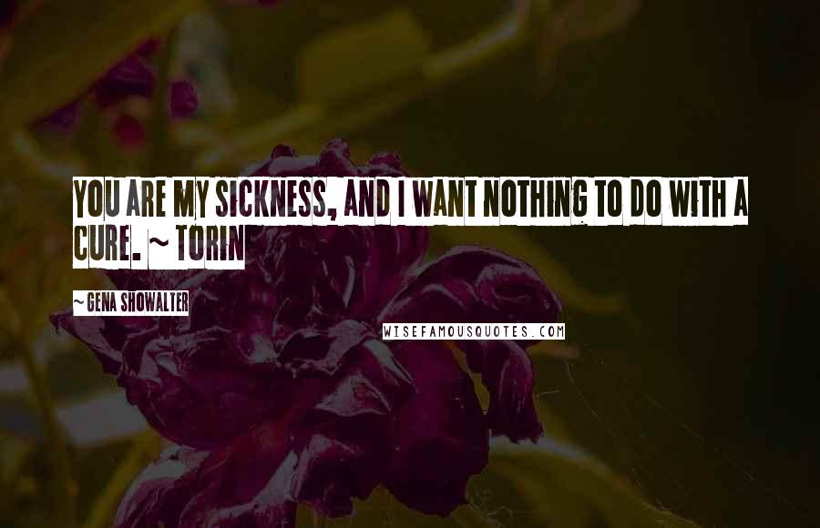 Gena Showalter Quotes: You are my sickness, and I want nothing to do with a cure. ~ Torin