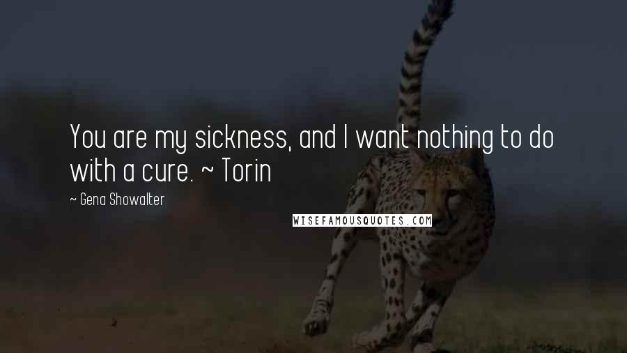 Gena Showalter Quotes: You are my sickness, and I want nothing to do with a cure. ~ Torin